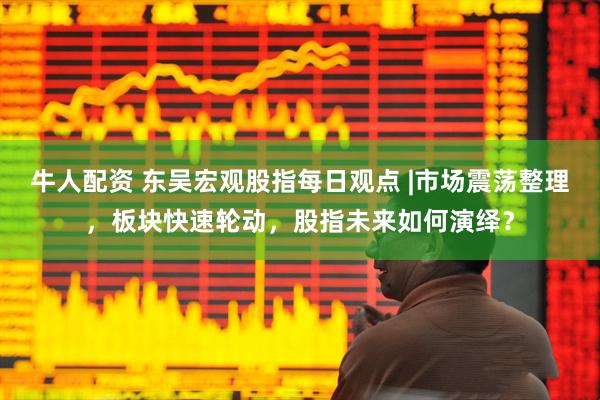 牛人配资 东吴宏观股指每日观点 |市场震荡整理，板块快速轮动，股指未来如何演绎？