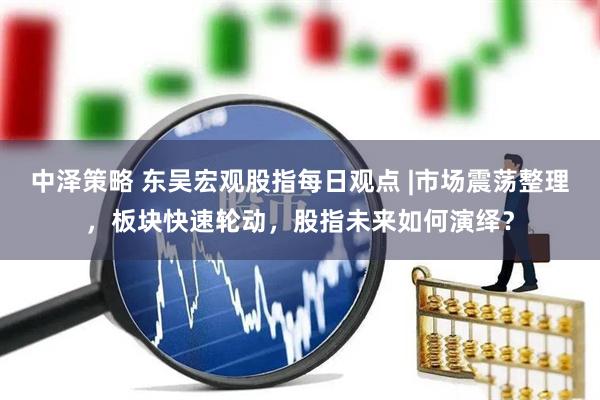 中泽策略 东吴宏观股指每日观点 |市场震荡整理，板块快速轮动，股指未来如何演绎？