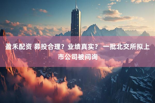 盈禾配资 募投合理？业绩真实？ 一批北交所拟上市公司被问询