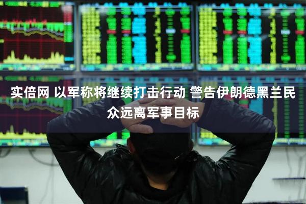 实倍网 以军称将继续打击行动 警告伊朗德黑兰民众远离军事目标