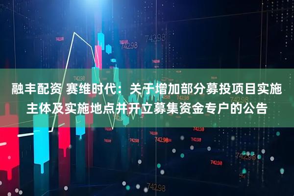 融丰配资 赛维时代：关于增加部分募投项目实施主体及实施地点并开立募集资金专户的公告