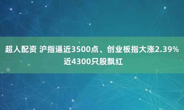超人配资 沪指逼近3500点、创业板指大涨2.39% 近4300只股飘红