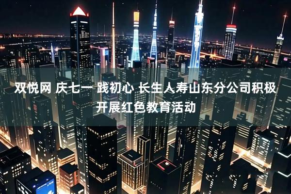 双悦网 庆七一 践初心 长生人寿山东分公司积极开展红色教育活动