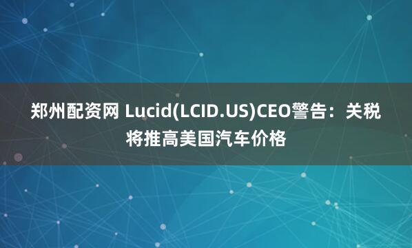 郑州配资网 Lucid(LCID.US)CEO警告：关税将推高美国汽车价格