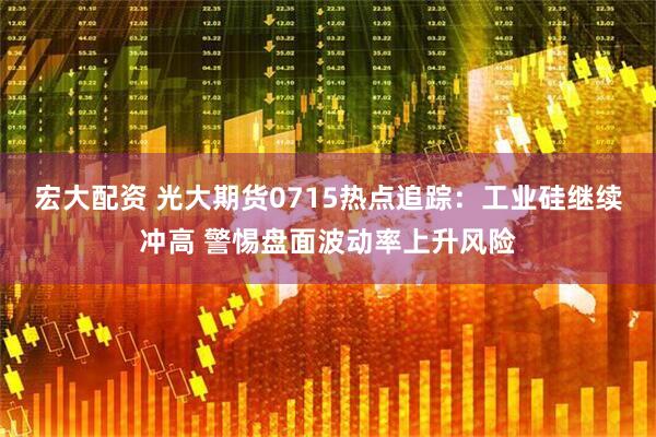 宏大配资 光大期货0715热点追踪：工业硅继续冲高 警惕盘面波动率上升风险