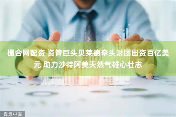 撮合网配资 资管巨头贝莱德牵头财团出资百亿美元 助力沙特阿美天然气雄心壮志