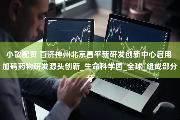 小散配资 百济神州北京昌平新研发创新中心启用 加码药物研发源头创新_生命科学园_全球_组成部分