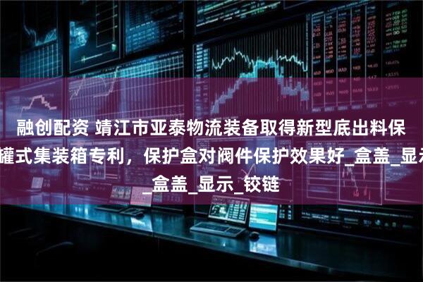 融创配资 靖江市亚泰物流装备取得新型底出料保护盒及罐式集装箱专利，保护盒对阀件保护效果好_盒盖_显示_铰链