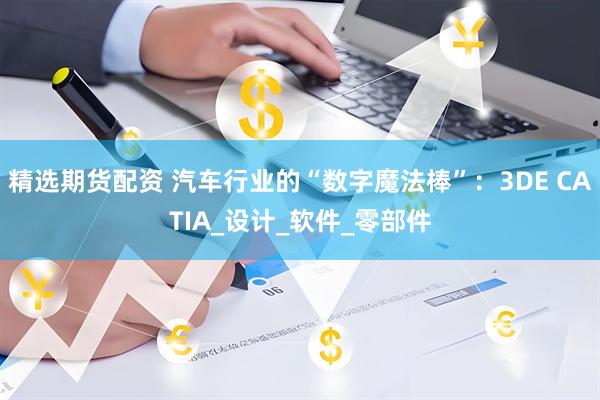 精选期货配资 汽车行业的“数字魔法棒”：3DE CATIA_设计_软件_零部件