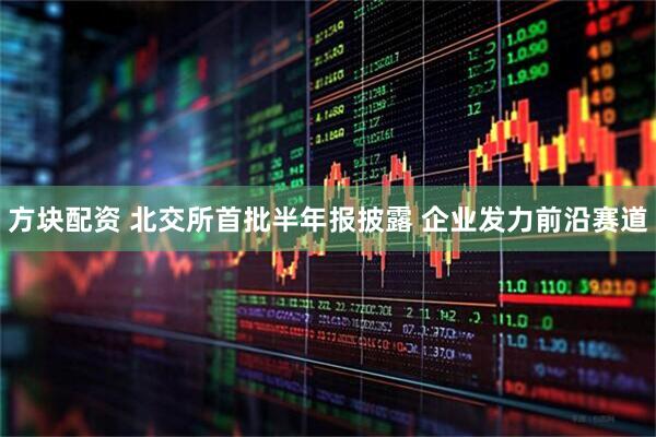 方块配资 北交所首批半年报披露 企业发力前沿赛道