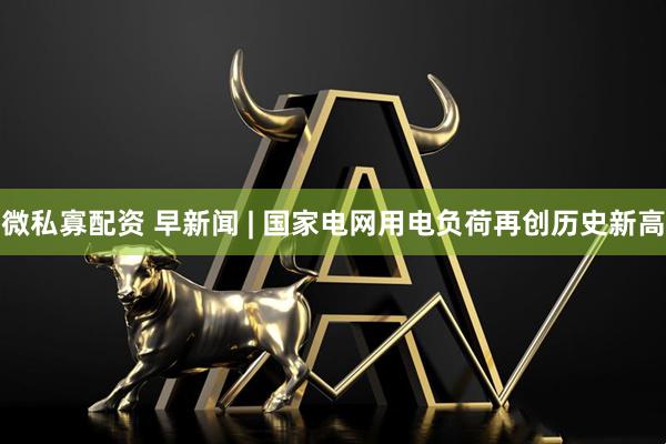 微私寡配资 早新闻 | 国家电网用电负荷再创历史新高