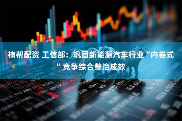 楠帮配资 工信部：巩固新能源汽车行业“内卷式”竞争综合整治成效