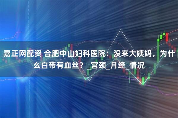 嘉正网配资 合肥中山妇科医院：没来大姨妈，为什么白带有血丝？_宫颈_月经_情况