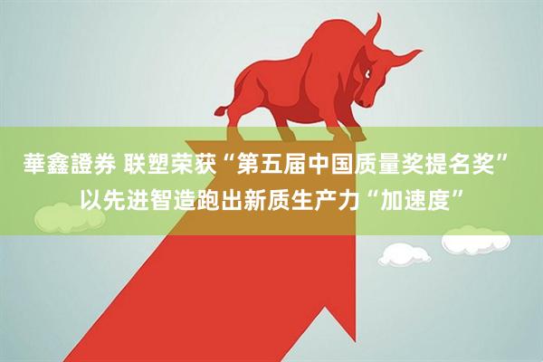 華鑫證券 联塑荣获“第五届中国质量奖提名奖” 以先进智造跑出新质生产力“加速度”