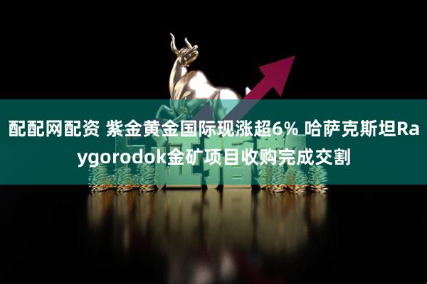 配配网配资 紫金黄金国际现涨超6% 哈萨克斯坦Raygorodok金矿项目收购完成交割