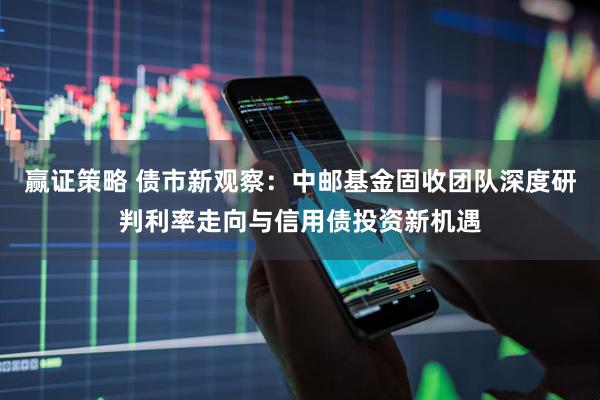 赢证策略 债市新观察：中邮基金固收团队深度研判利率走向与信用债投资新机遇