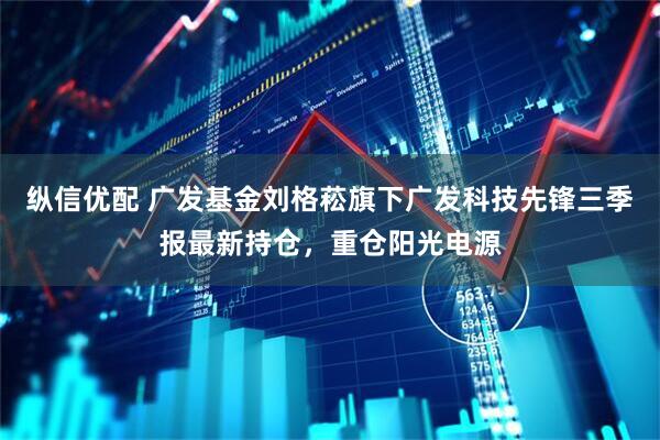 纵信优配 广发基金刘格菘旗下广发科技先锋三季报最新持仓，重仓阳光电源