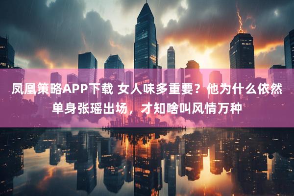 凤凰策略APP下载 女人味多重要？他为什么依然单身张瑶出场，才知啥叫风情万种