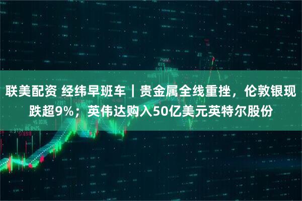 联美配资 经纬早班车｜贵金属全线重挫，伦敦银现跌超9%；英伟达购入50亿美元英特尔股份