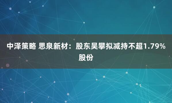 中泽策略 思泉新材：股东吴攀拟减持不超1.79%股份
