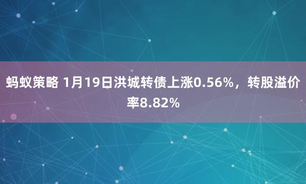 蚂蚁策略 1月19日洪城转债上涨0.56%，转股溢价率8.82%