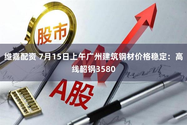 维嘉配资 7月15日上午广州建筑钢材价格稳定：高线韶钢3580