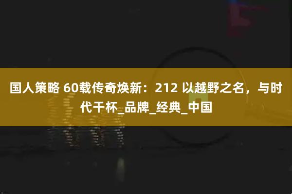 国人策略 60载传奇焕新：212 以越野之名，与时代干杯_品牌_经典_中国